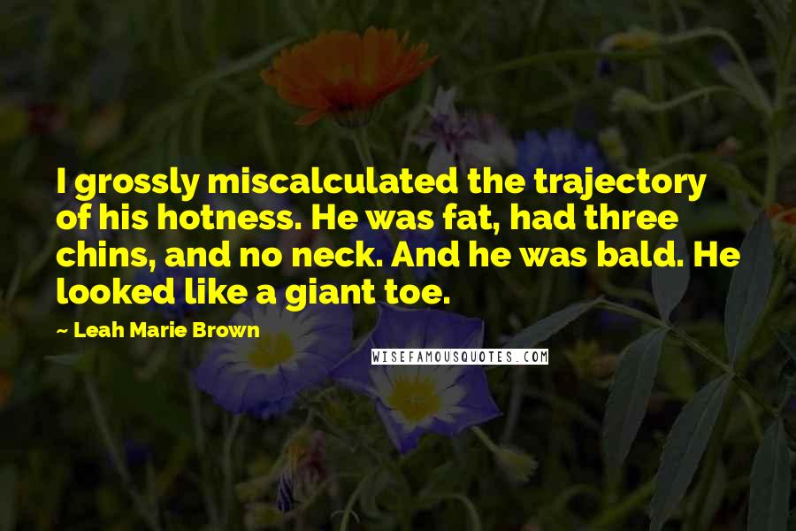 Leah Marie Brown Quotes: I grossly miscalculated the trajectory of his hotness. He was fat, had three chins, and no neck. And he was bald. He looked like a giant toe.