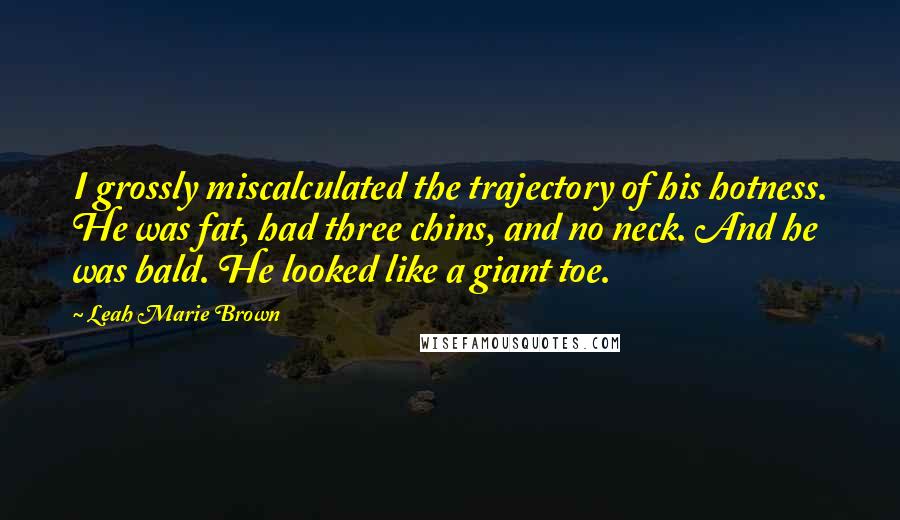 Leah Marie Brown Quotes: I grossly miscalculated the trajectory of his hotness. He was fat, had three chins, and no neck. And he was bald. He looked like a giant toe.