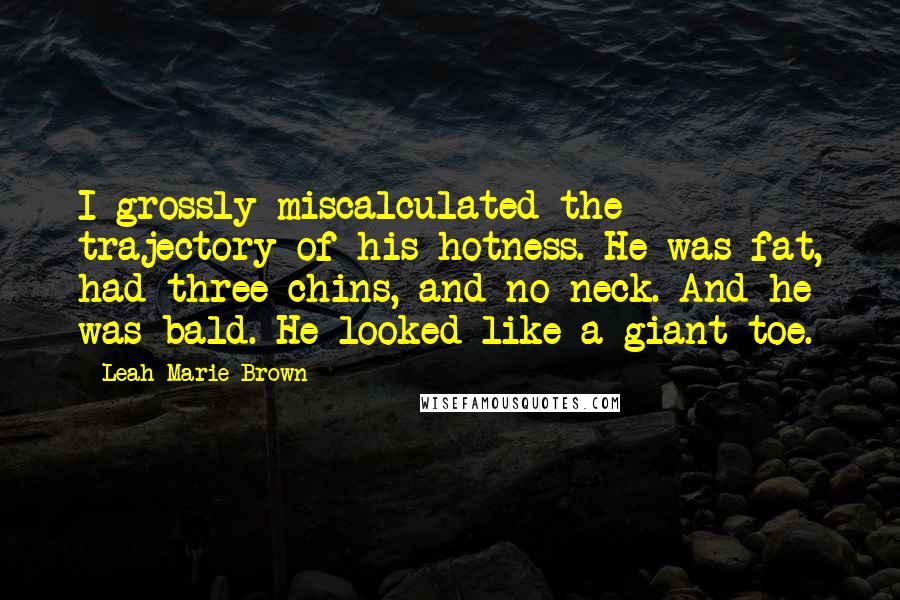 Leah Marie Brown Quotes: I grossly miscalculated the trajectory of his hotness. He was fat, had three chins, and no neck. And he was bald. He looked like a giant toe.