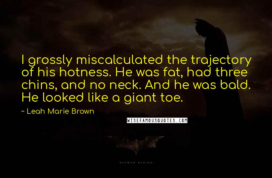 Leah Marie Brown Quotes: I grossly miscalculated the trajectory of his hotness. He was fat, had three chins, and no neck. And he was bald. He looked like a giant toe.