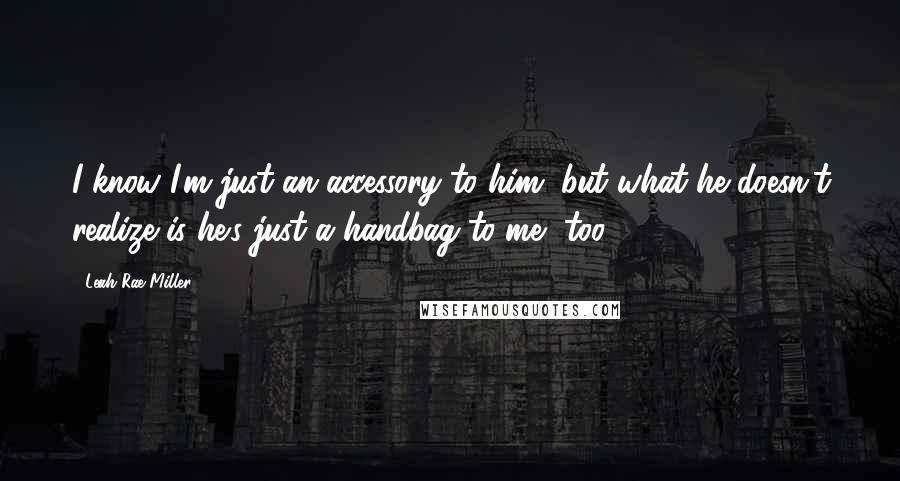 Leah Rae Miller Quotes: I know I'm just an accessory to him, but what he doesn't realize is he's just a handbag to me, too.