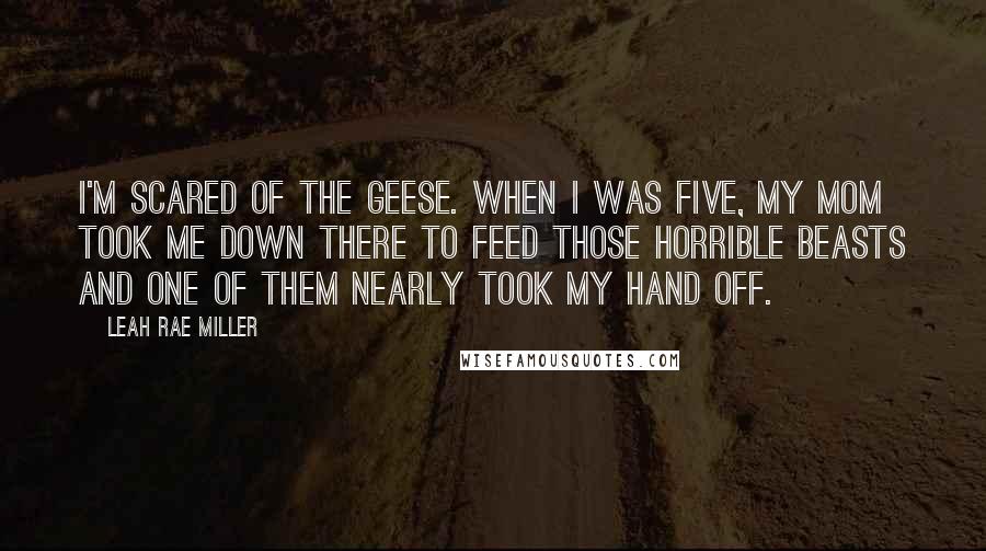 Leah Rae Miller Quotes: I'm scared of the geese. When I was five, my mom took me down there to feed those horrible beasts and one of them nearly took my hand off.