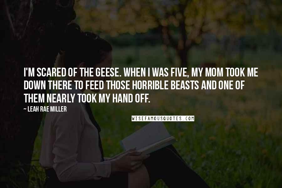 Leah Rae Miller Quotes: I'm scared of the geese. When I was five, my mom took me down there to feed those horrible beasts and one of them nearly took my hand off.