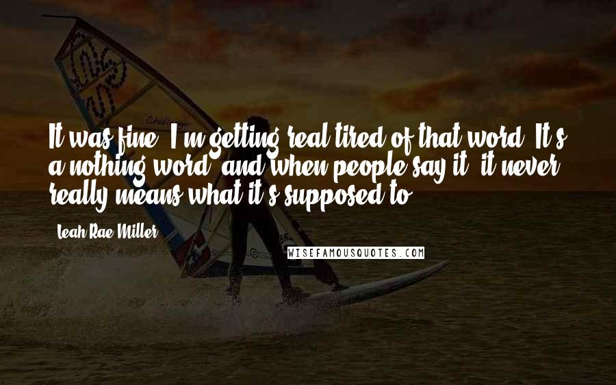 Leah Rae Miller Quotes: It was fine. I'm getting real tired of that word. It's a nothing word, and when people say it, it never really means what it's supposed to.