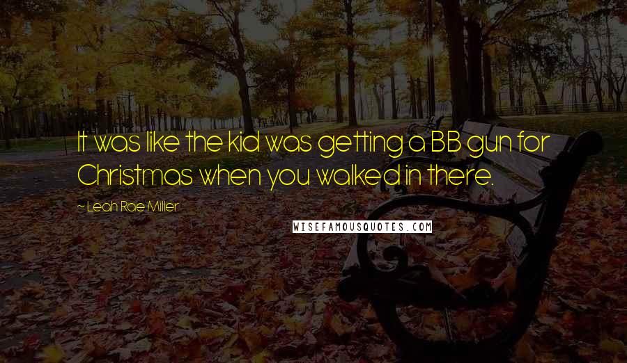 Leah Rae Miller Quotes: It was like the kid was getting a BB gun for Christmas when you walked in there.