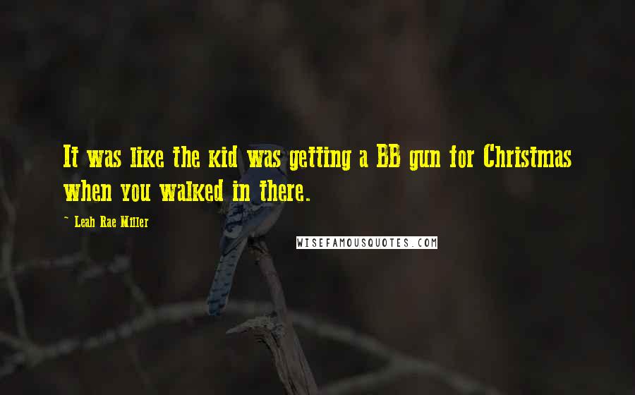 Leah Rae Miller Quotes: It was like the kid was getting a BB gun for Christmas when you walked in there.