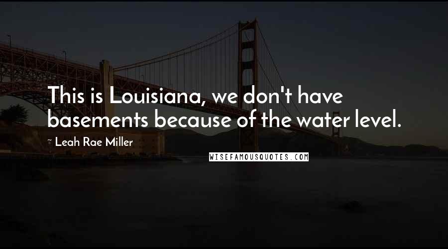 Leah Rae Miller Quotes: This is Louisiana, we don't have basements because of the water level.