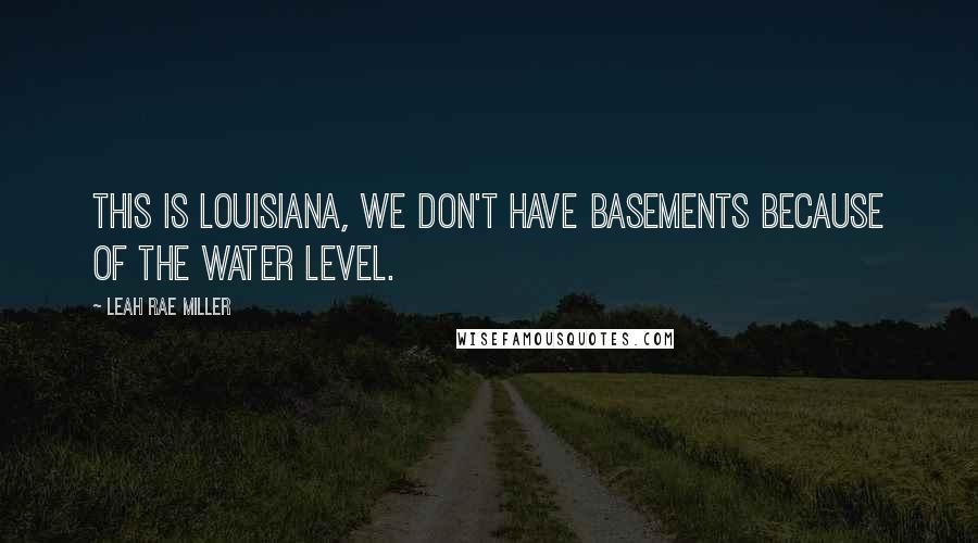 Leah Rae Miller Quotes: This is Louisiana, we don't have basements because of the water level.