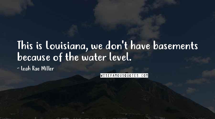 Leah Rae Miller Quotes: This is Louisiana, we don't have basements because of the water level.