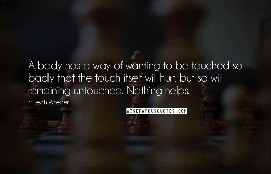 Leah Raeder Quotes: A body has a way of wanting to be touched so badly that the touch itself will hurt, but so will remaining untouched. Nothing helps.