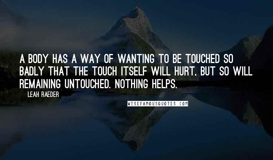 Leah Raeder Quotes: A body has a way of wanting to be touched so badly that the touch itself will hurt, but so will remaining untouched. Nothing helps.