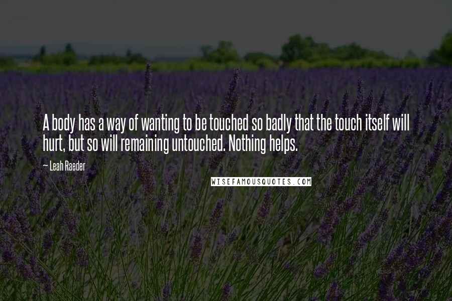 Leah Raeder Quotes: A body has a way of wanting to be touched so badly that the touch itself will hurt, but so will remaining untouched. Nothing helps.