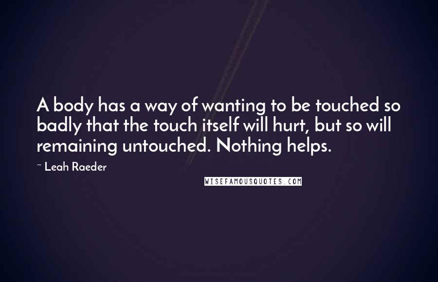 Leah Raeder Quotes: A body has a way of wanting to be touched so badly that the touch itself will hurt, but so will remaining untouched. Nothing helps.