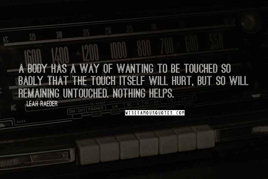 Leah Raeder Quotes: A body has a way of wanting to be touched so badly that the touch itself will hurt, but so will remaining untouched. Nothing helps.