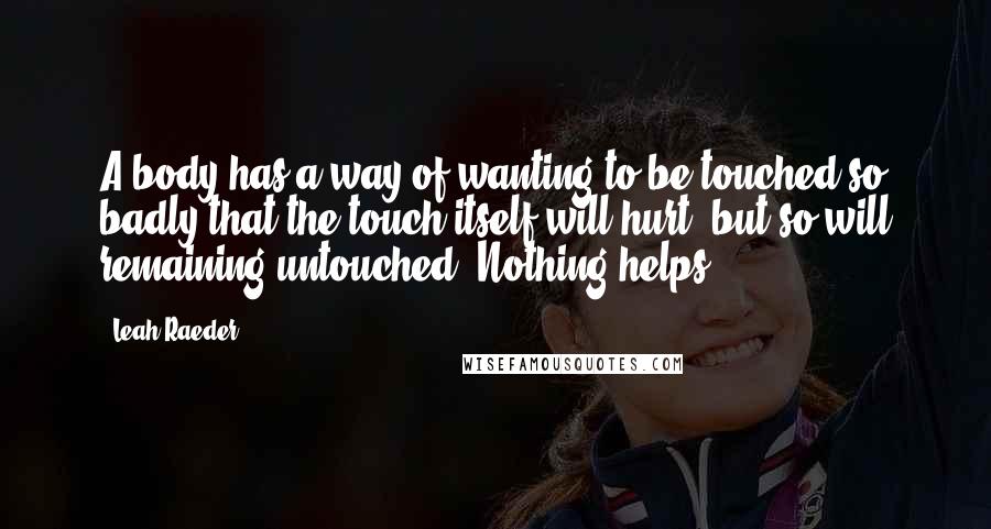 Leah Raeder Quotes: A body has a way of wanting to be touched so badly that the touch itself will hurt, but so will remaining untouched. Nothing helps.