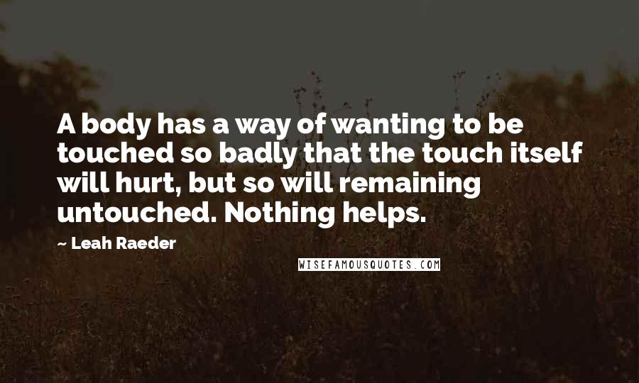 Leah Raeder Quotes: A body has a way of wanting to be touched so badly that the touch itself will hurt, but so will remaining untouched. Nothing helps.