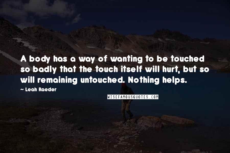 Leah Raeder Quotes: A body has a way of wanting to be touched so badly that the touch itself will hurt, but so will remaining untouched. Nothing helps.