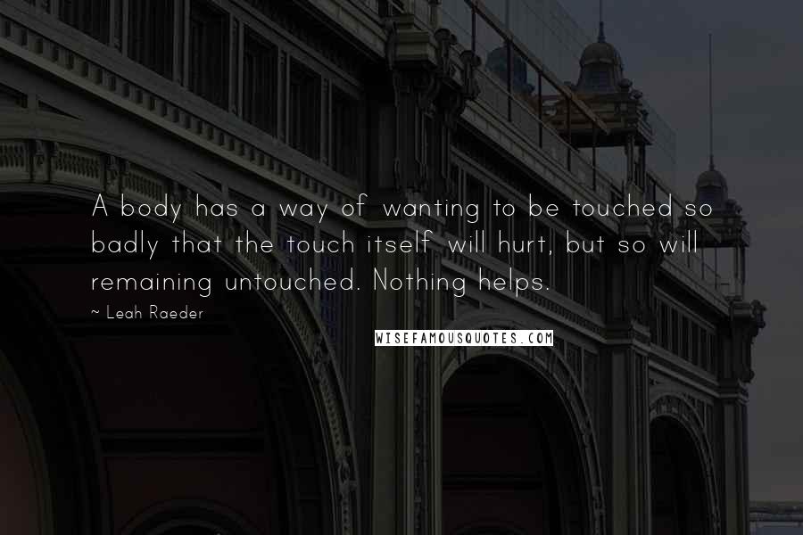 Leah Raeder Quotes: A body has a way of wanting to be touched so badly that the touch itself will hurt, but so will remaining untouched. Nothing helps.