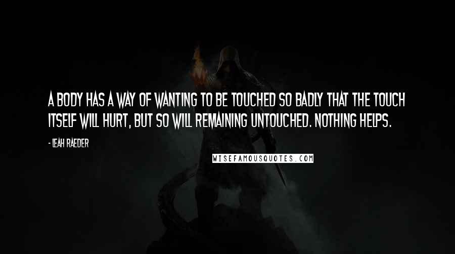 Leah Raeder Quotes: A body has a way of wanting to be touched so badly that the touch itself will hurt, but so will remaining untouched. Nothing helps.