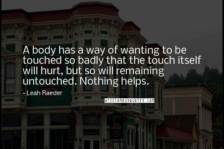 Leah Raeder Quotes: A body has a way of wanting to be touched so badly that the touch itself will hurt, but so will remaining untouched. Nothing helps.
