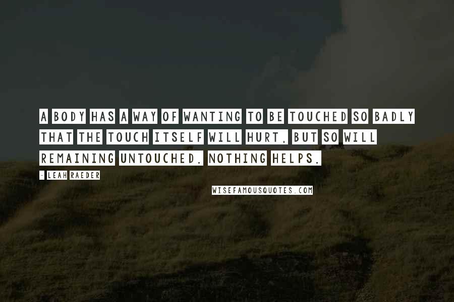 Leah Raeder Quotes: A body has a way of wanting to be touched so badly that the touch itself will hurt, but so will remaining untouched. Nothing helps.