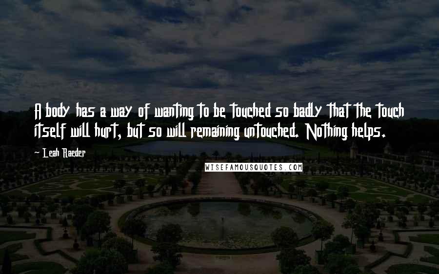 Leah Raeder Quotes: A body has a way of wanting to be touched so badly that the touch itself will hurt, but so will remaining untouched. Nothing helps.