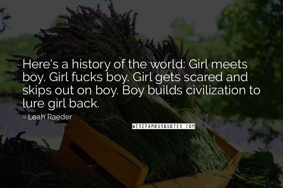 Leah Raeder Quotes: Here's a history of the world: Girl meets boy. Girl fucks boy. Girl gets scared and skips out on boy. Boy builds civilization to lure girl back.