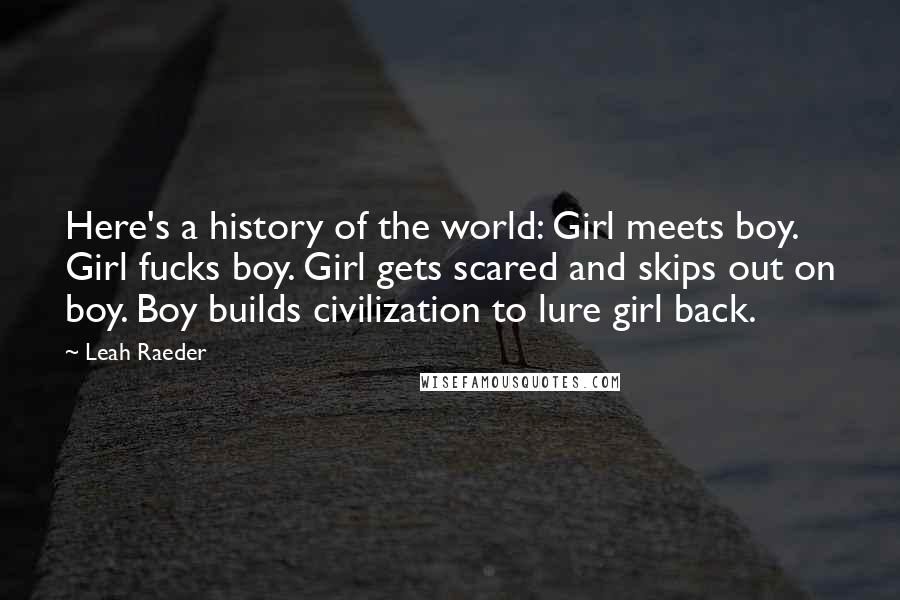 Leah Raeder Quotes: Here's a history of the world: Girl meets boy. Girl fucks boy. Girl gets scared and skips out on boy. Boy builds civilization to lure girl back.