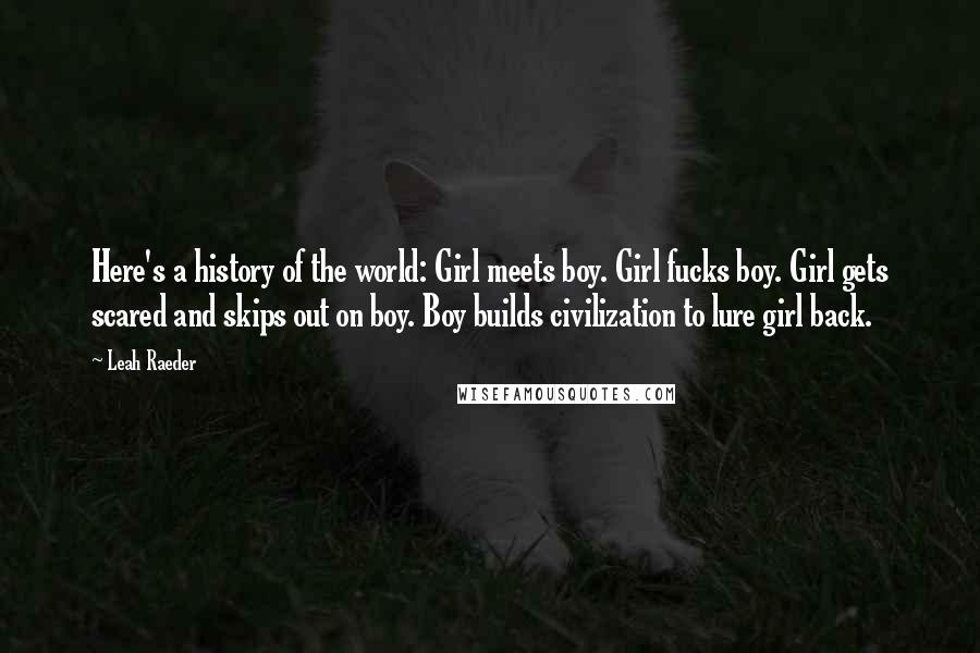 Leah Raeder Quotes: Here's a history of the world: Girl meets boy. Girl fucks boy. Girl gets scared and skips out on boy. Boy builds civilization to lure girl back.