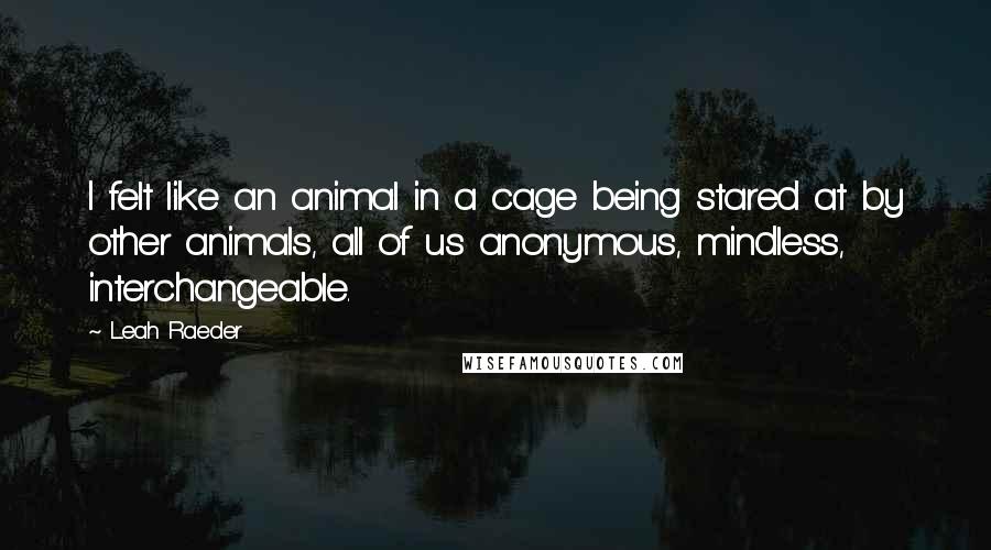 Leah Raeder Quotes: I felt like an animal in a cage being stared at by other animals, all of us anonymous, mindless, interchangeable.