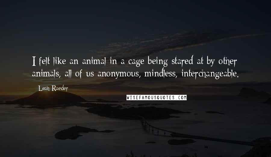 Leah Raeder Quotes: I felt like an animal in a cage being stared at by other animals, all of us anonymous, mindless, interchangeable.