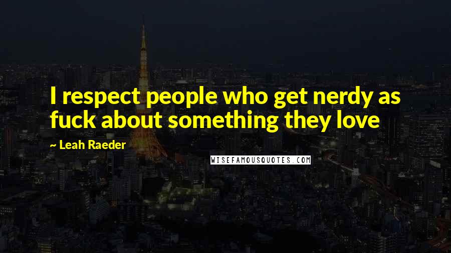 Leah Raeder Quotes: I respect people who get nerdy as fuck about something they love