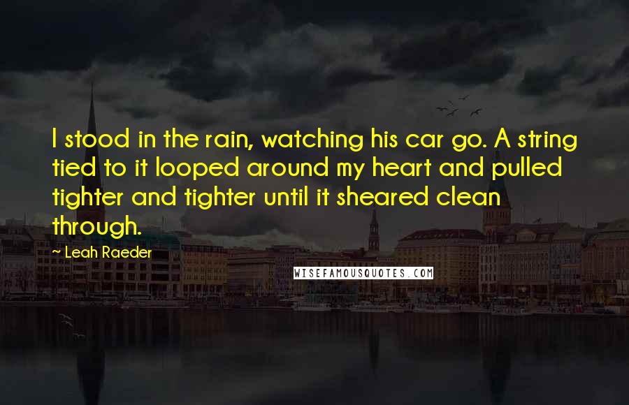 Leah Raeder Quotes: I stood in the rain, watching his car go. A string tied to it looped around my heart and pulled tighter and tighter until it sheared clean through.