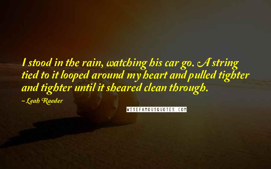 Leah Raeder Quotes: I stood in the rain, watching his car go. A string tied to it looped around my heart and pulled tighter and tighter until it sheared clean through.