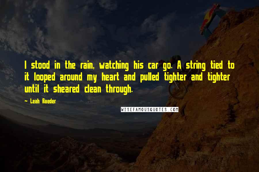 Leah Raeder Quotes: I stood in the rain, watching his car go. A string tied to it looped around my heart and pulled tighter and tighter until it sheared clean through.