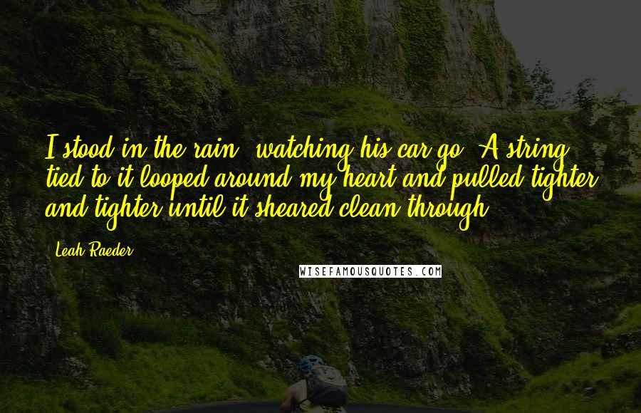Leah Raeder Quotes: I stood in the rain, watching his car go. A string tied to it looped around my heart and pulled tighter and tighter until it sheared clean through.