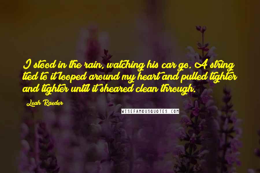 Leah Raeder Quotes: I stood in the rain, watching his car go. A string tied to it looped around my heart and pulled tighter and tighter until it sheared clean through.