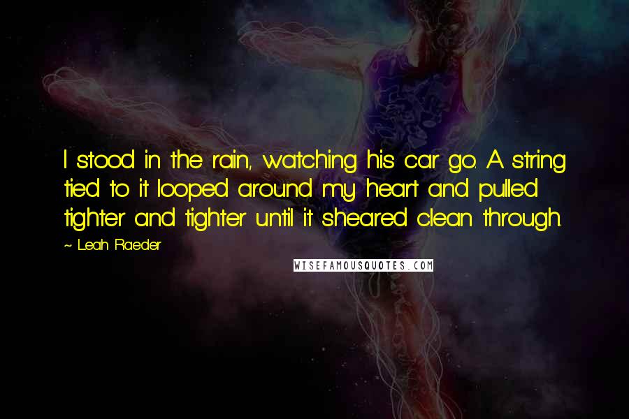Leah Raeder Quotes: I stood in the rain, watching his car go. A string tied to it looped around my heart and pulled tighter and tighter until it sheared clean through.