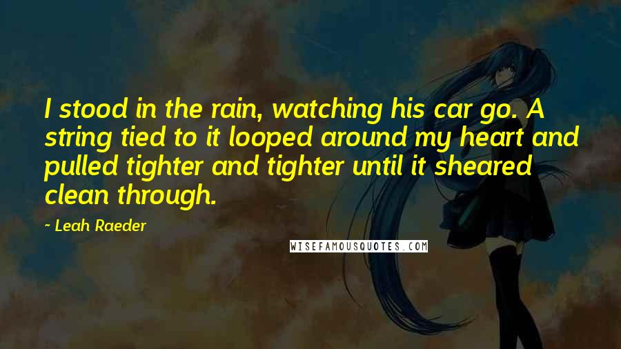 Leah Raeder Quotes: I stood in the rain, watching his car go. A string tied to it looped around my heart and pulled tighter and tighter until it sheared clean through.