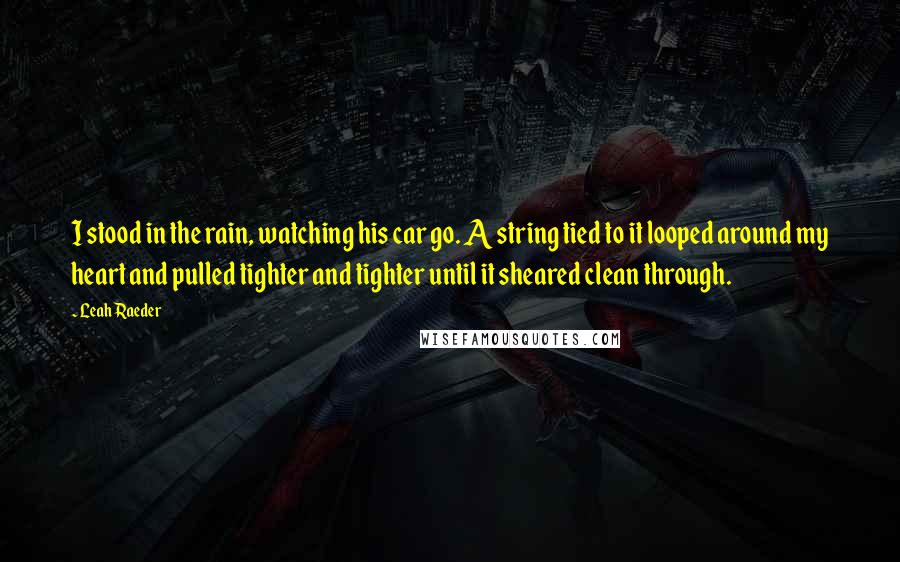 Leah Raeder Quotes: I stood in the rain, watching his car go. A string tied to it looped around my heart and pulled tighter and tighter until it sheared clean through.
