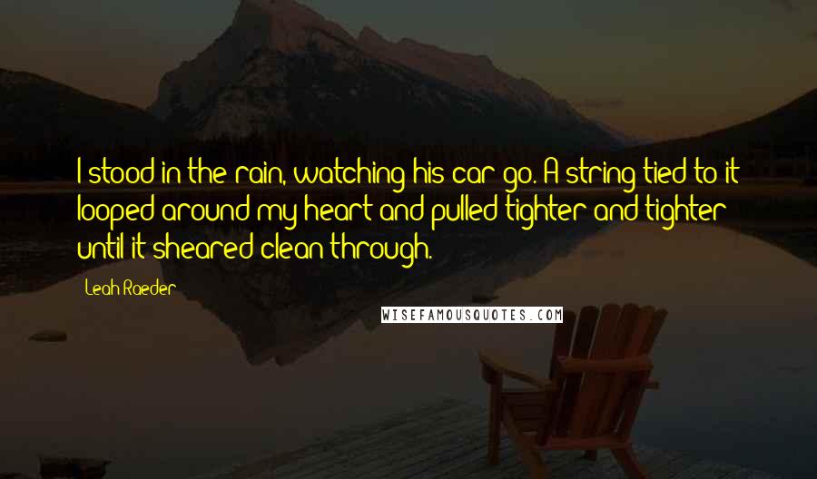 Leah Raeder Quotes: I stood in the rain, watching his car go. A string tied to it looped around my heart and pulled tighter and tighter until it sheared clean through.