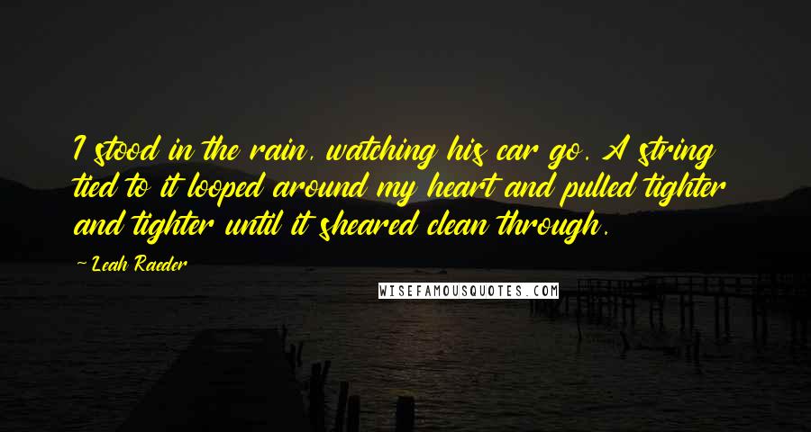 Leah Raeder Quotes: I stood in the rain, watching his car go. A string tied to it looped around my heart and pulled tighter and tighter until it sheared clean through.