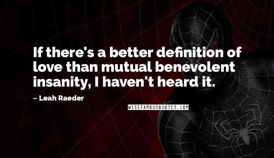 Leah Raeder Quotes: If there's a better definition of love than mutual benevolent insanity, I haven't heard it.