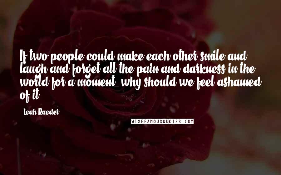 Leah Raeder Quotes: If two people could make each other smile and laugh and forget all the pain and darkness in the world for a moment, why should we feel ashamed of it?