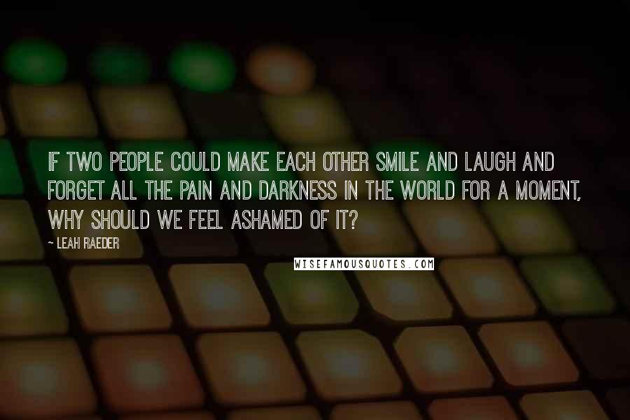 Leah Raeder Quotes: If two people could make each other smile and laugh and forget all the pain and darkness in the world for a moment, why should we feel ashamed of it?
