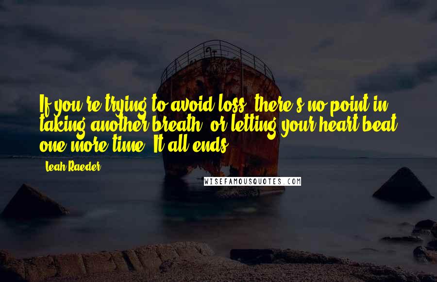 Leah Raeder Quotes: If you're trying to avoid loss, there's no point in taking another breath, or letting your heart beat one more time. It all ends.