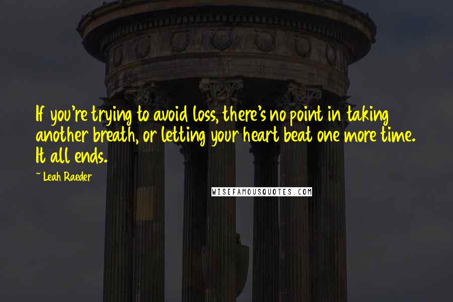 Leah Raeder Quotes: If you're trying to avoid loss, there's no point in taking another breath, or letting your heart beat one more time. It all ends.