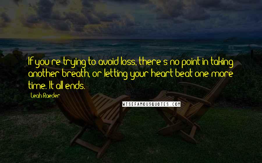 Leah Raeder Quotes: If you're trying to avoid loss, there's no point in taking another breath, or letting your heart beat one more time. It all ends.
