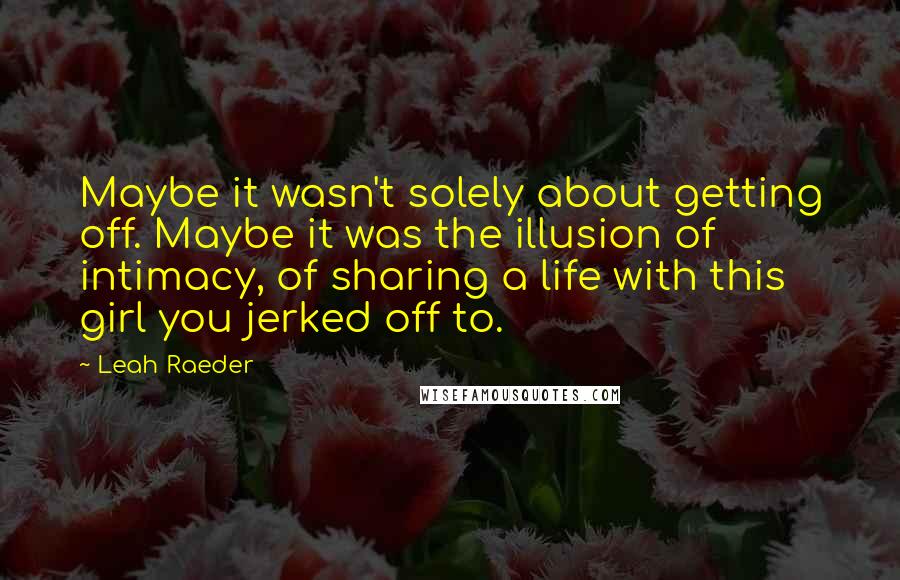 Leah Raeder Quotes: Maybe it wasn't solely about getting off. Maybe it was the illusion of intimacy, of sharing a life with this girl you jerked off to.