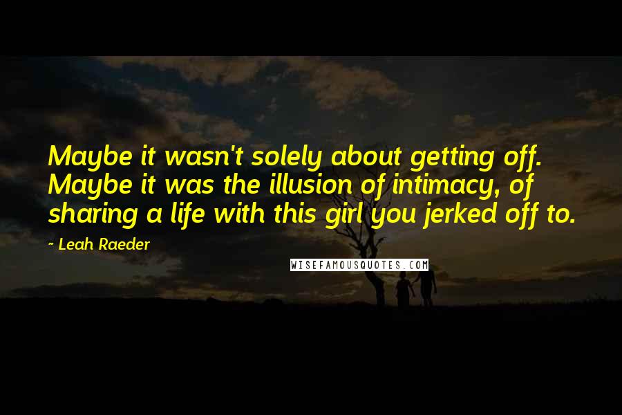 Leah Raeder Quotes: Maybe it wasn't solely about getting off. Maybe it was the illusion of intimacy, of sharing a life with this girl you jerked off to.